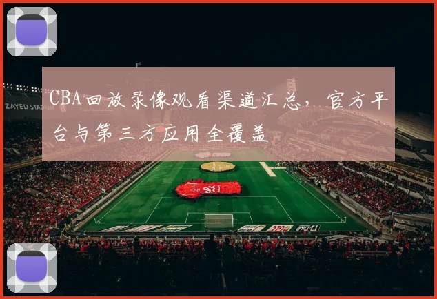 CBA回放录像观看渠道汇总，官方平台与第三方应用全覆盖