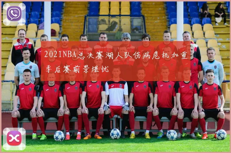 2021NBA总决赛湖人队伤病危机加重季后赛前景堪忧