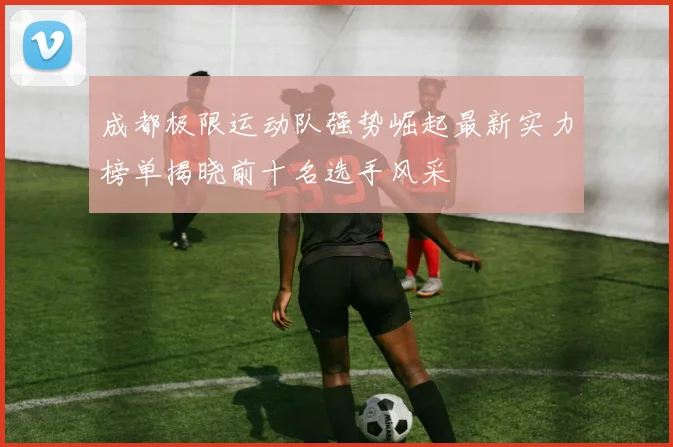 成都极限运动队强势崛起最新实力榜单揭晓前十名选手风采