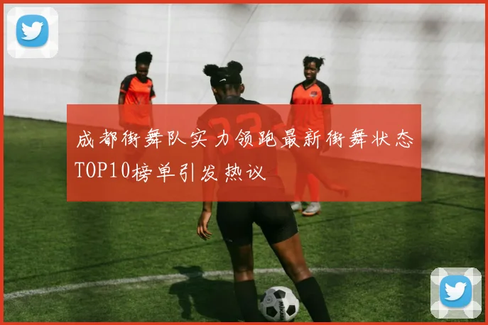 成都街舞队实力领跑最新街舞状态TOP10榜单引发热议