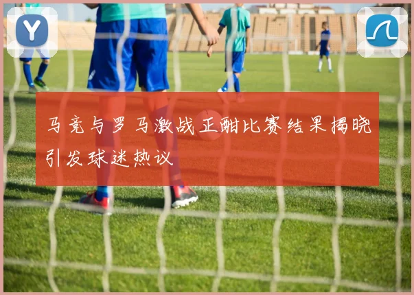马竞与罗马激战正酣比赛结果揭晓引发球迷热议