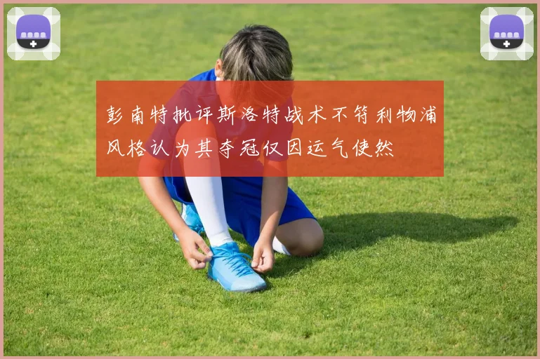 彭南特批评斯洛特战术不符利物浦风格认为其夺冠仅因运气使然