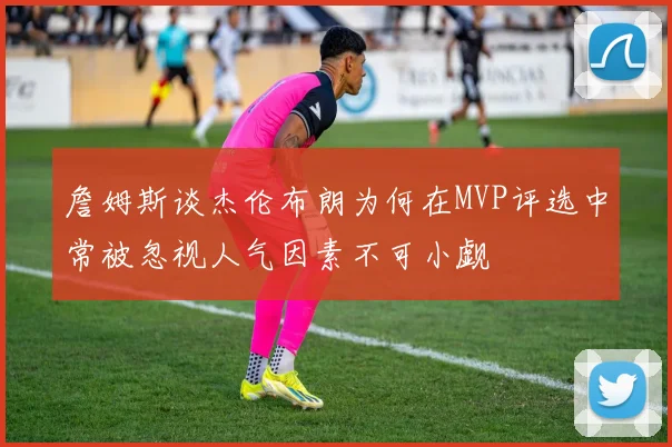 詹姆斯谈杰伦布朗为何在MVP评选中常被忽视人气因素不可小觑